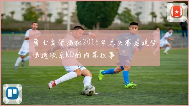 勇士高管揭秘2016年总决赛后追梦迅速联系KD的内幕故事