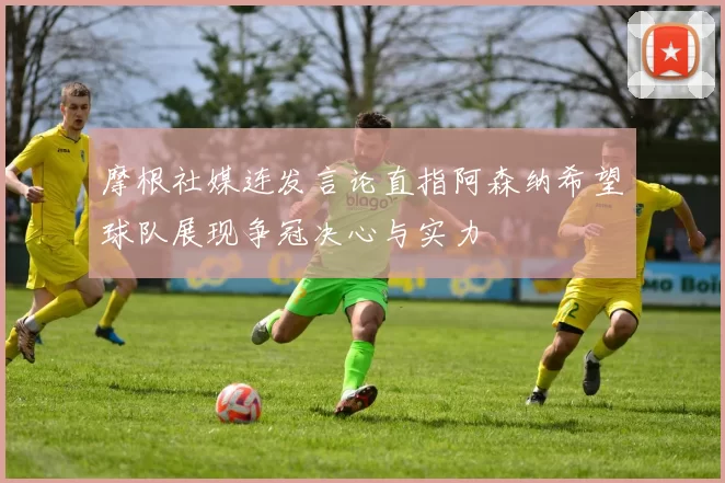 摩根社媒连发言论直指阿森纳希望球队展现争冠决心与实力
