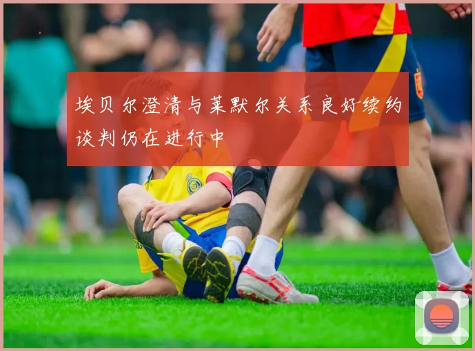 埃贝尔澄清与莱默尔关系良好续约谈判仍在进行中