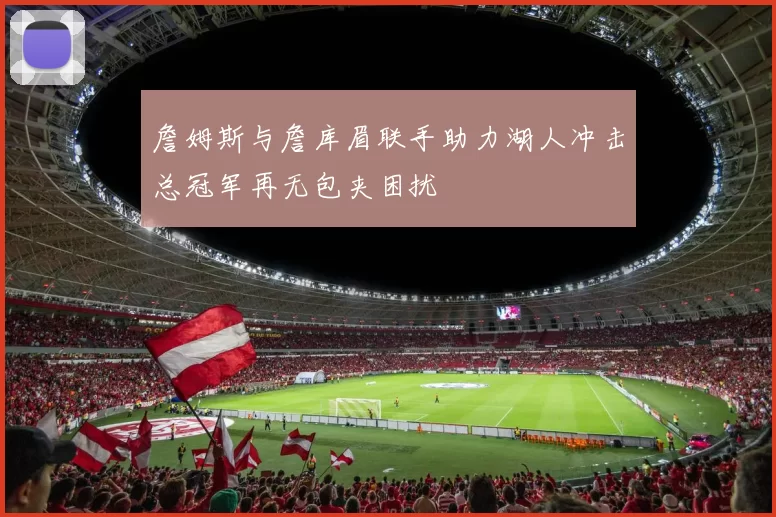 詹姆斯与詹库眉联手助力湖人冲击总冠军再无包夹困扰