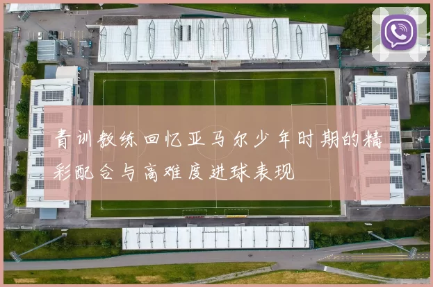 青训教练回忆亚马尔少年时期的精彩配合与高难度进球表现