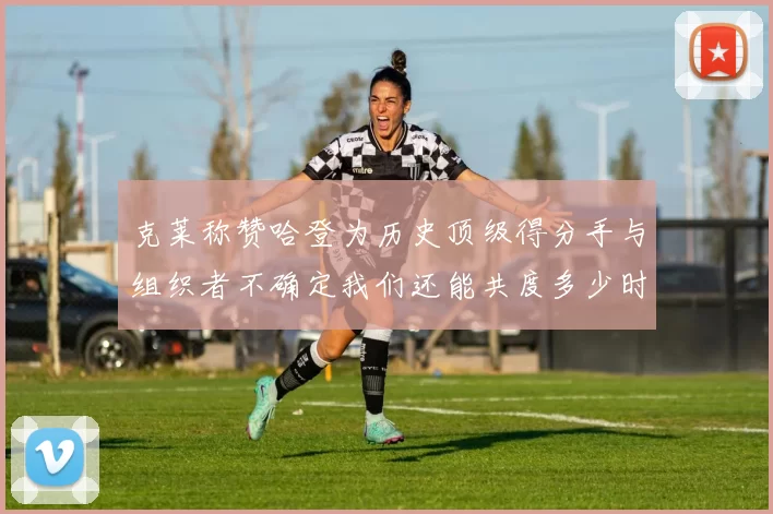 克莱称赞哈登为历史顶级得分手与组织者不确定我们还能共度多少时光