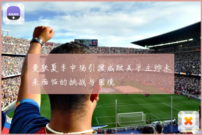 曼联夏季中场引援成败关乎主帅未来面临的挑战与困境