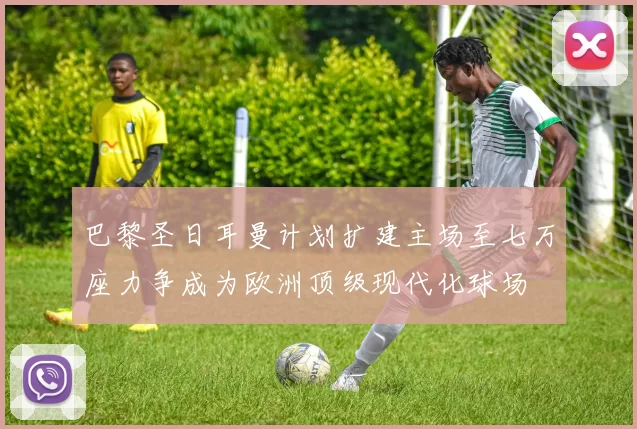 巴黎圣日耳曼计划扩建主场至七万座力争成为欧洲顶级现代化球场