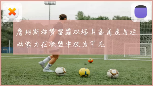 詹姆斯称赞雷霆双塔具备高度与运动能力在联盟中极为罕见