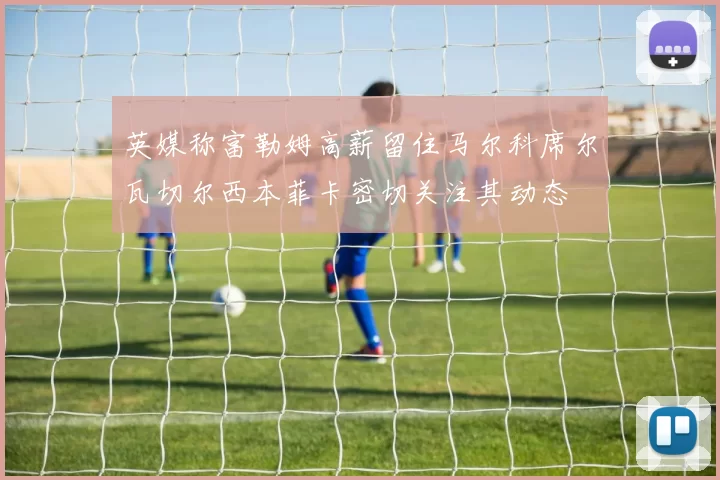 英媒称富勒姆高薪留住马尔科席尔瓦切尔西本菲卡密切关注其动态