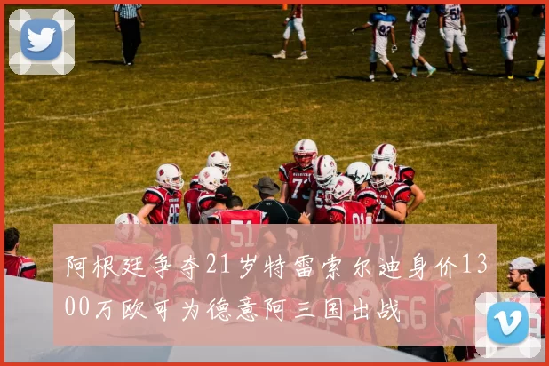 阿根廷争夺21岁特雷索尔迪身价1300万欧可为德意阿三国出战
