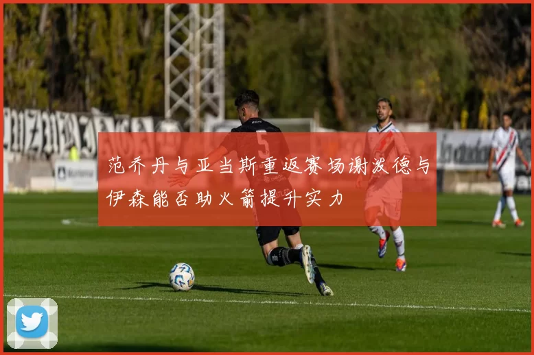 范乔丹与亚当斯重返赛场谢泼德与伊森能否助火箭提升实力