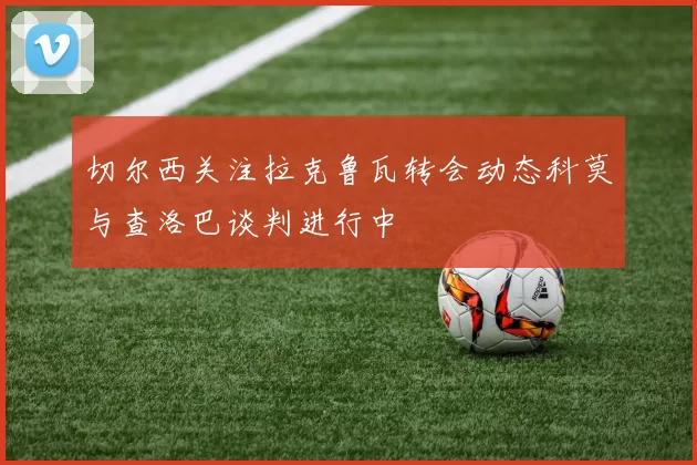 切尔西关注拉克鲁瓦转会动态科莫与查洛巴谈判进行中