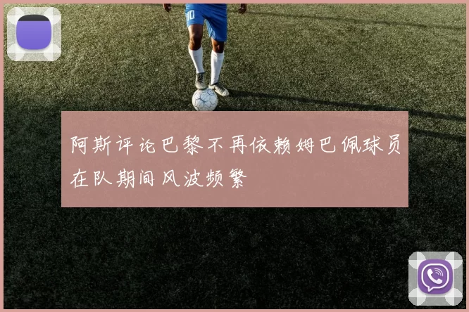 阿斯评论巴黎不再依赖姆巴佩球员在队期间风波频繁