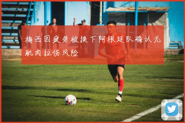 梅西因疲劳被换下阿根廷队确认无肌肉拉伤风险