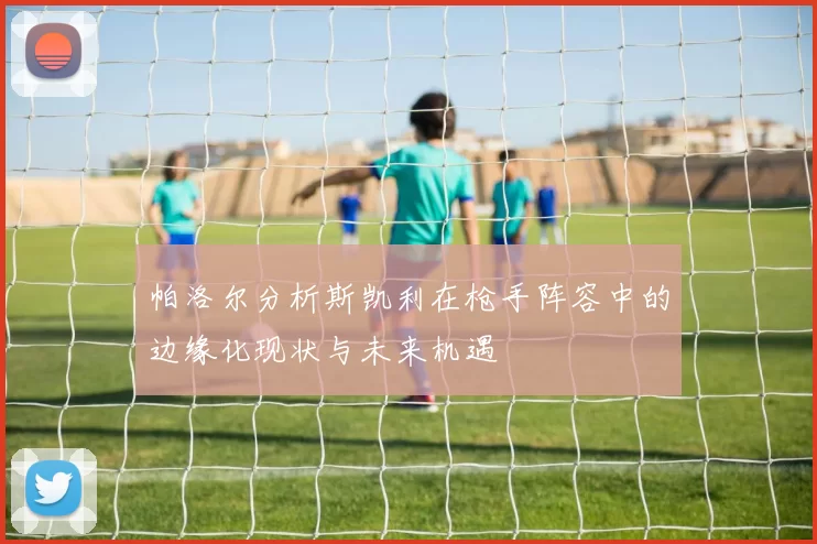 帕洛尔分析斯凯利在枪手阵容中的边缘化现状与未来机遇